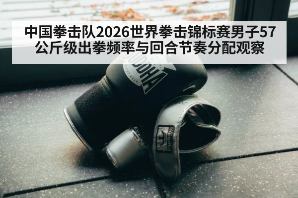 中国拳击队2026世界拳击锦标赛男子57公斤级出拳频率与回合节奏分配观察