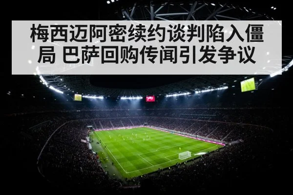 梅西迈阿密续约谈判陷入僵局 巴萨回购传闻引发争议