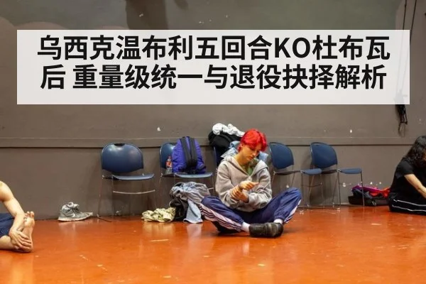 乌西克温布利五回合KO杜布瓦后 重量级统一与退役抉择解析