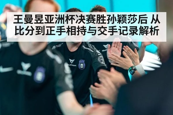 王曼昱亚洲杯决赛胜孙颖莎后 从比分到正手相持与交手记录解析